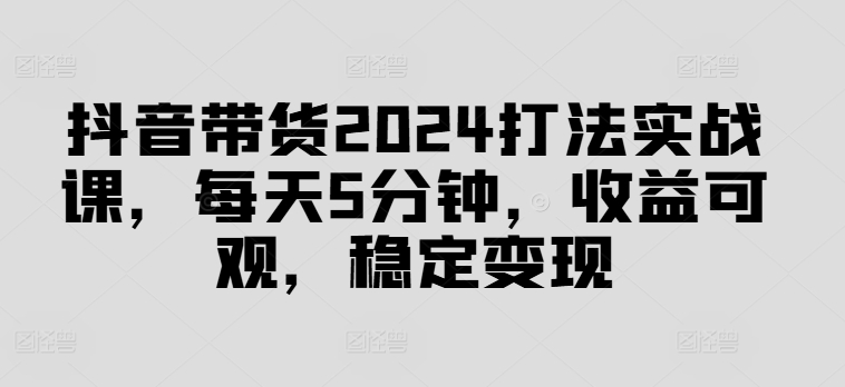 抖音带货2024打法实战课，每天5分钟，收益可观，稳定变现【揭秘】-金腾创业