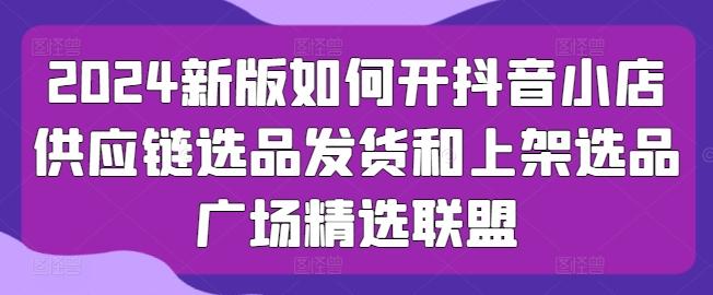 2024新版如何开抖音小店供应链选品发货和上架选品广场精选联盟-金腾创业