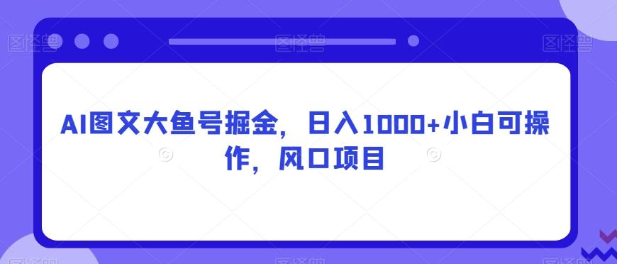 AI图文大鱼号掘金，日入1000+小白可操作，风口项目-金腾创业
