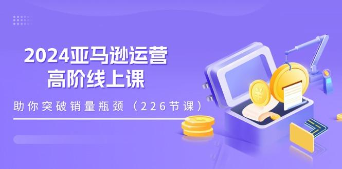 2024亚马逊运营-高阶线上课，助你突破销量瓶颈(228节课-金腾创业