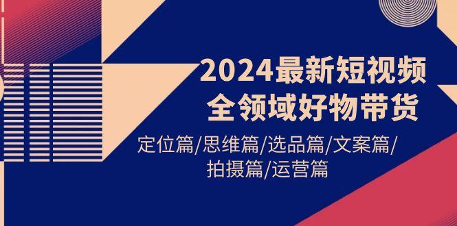(9818期)2024最新短视频全领域好物带货 定位篇/思维篇/选品篇/文案篇/拍摄篇/运营篇-金腾创业