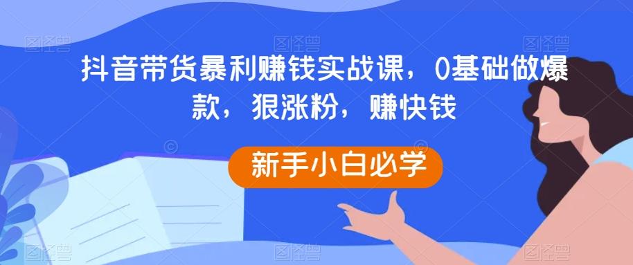 抖音带货暴利赚钱实战课，0基础做爆款，狠涨粉，赚快钱-金腾创业