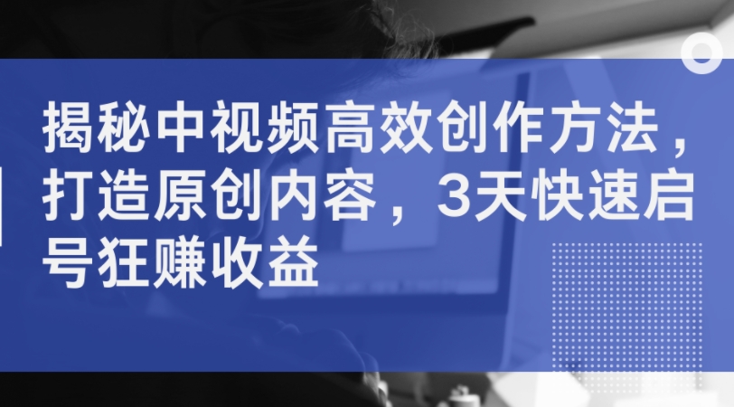 揭秘中视频高效创作方法，打造原创内容，3天快速启号狂赚收益-金腾创业